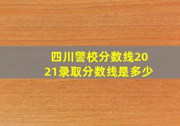 四川警校分数线2021录取分数线是多少