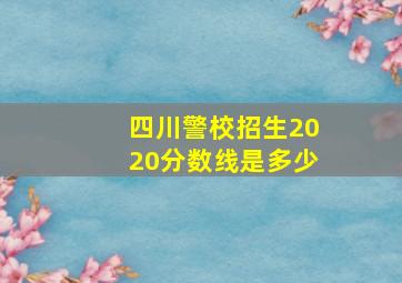 四川警校招生2020分数线是多少