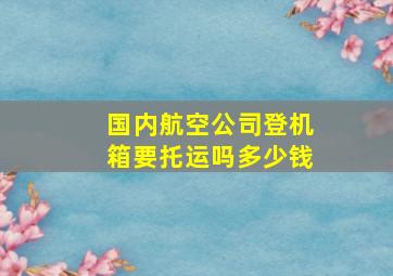 国内航空公司登机箱要托运吗多少钱