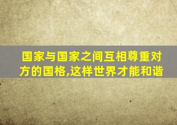 国家与国家之间互相尊重对方的国格,这样世界才能和谐