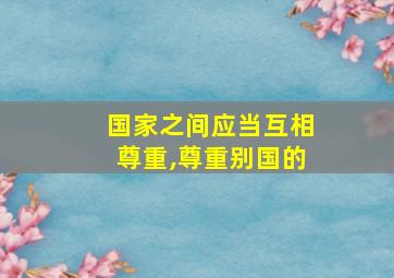 国家之间应当互相尊重,尊重别国的