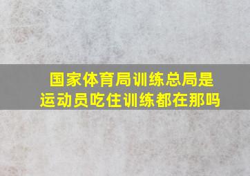 国家体育局训练总局是运动员吃住训练都在那吗