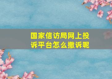 国家信访局网上投诉平台怎么撤诉呢