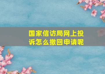 国家信访局网上投诉怎么撤回申请呢