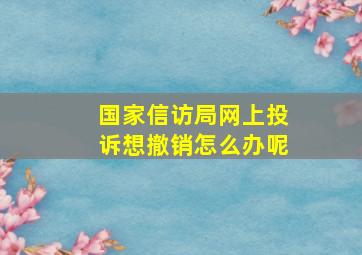 国家信访局网上投诉想撤销怎么办呢