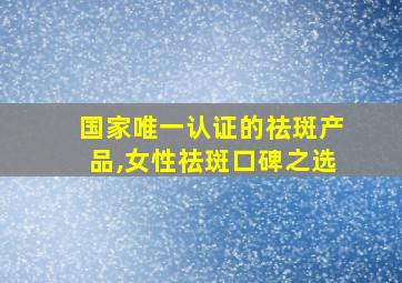 国家唯一认证的祛斑产品,女性祛斑口碑之选