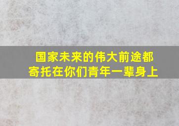 国家未来的伟大前途都寄托在你们青年一辈身上