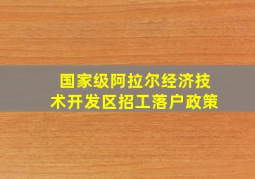 国家级阿拉尔经济技术开发区招工落户政策