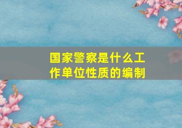 国家警察是什么工作单位性质的编制