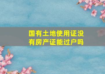 国有土地使用证没有房产证能过户吗