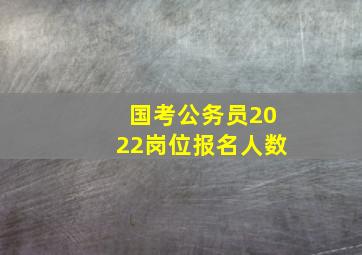 国考公务员2022岗位报名人数