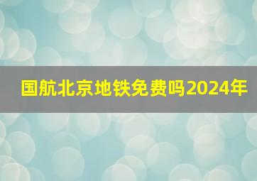 国航北京地铁免费吗2024年