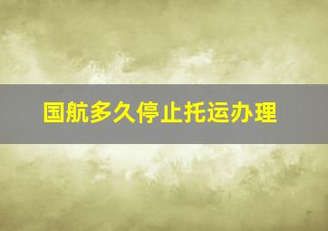 国航多久停止托运办理