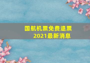 国航机票免费退票2021最新消息