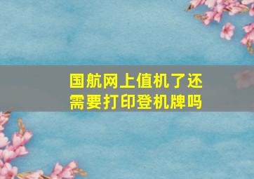 国航网上值机了还需要打印登机牌吗