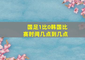 国足1比0韩国比赛时间几点到几点