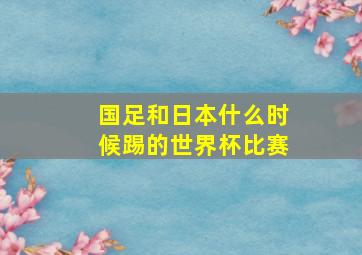 国足和日本什么时候踢的世界杯比赛