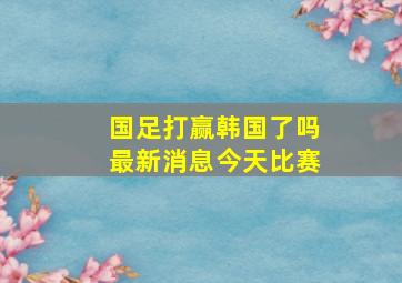 国足打赢韩国了吗最新消息今天比赛