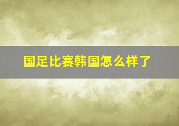 国足比赛韩国怎么样了