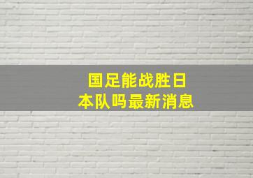 国足能战胜日本队吗最新消息