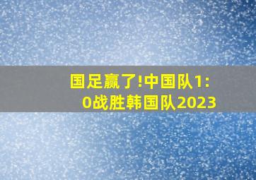 国足赢了!中国队1:0战胜韩国队2023