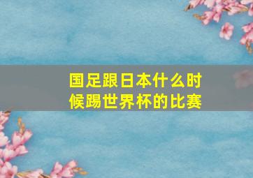 国足跟日本什么时候踢世界杯的比赛