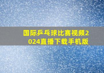 国际乒乓球比赛视频2024直播下载手机版