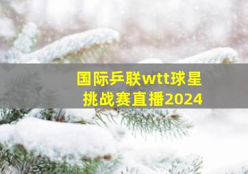 国际乒联wtt球星挑战赛直播2024