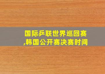 国际乒联世界巡回赛,韩国公开赛决赛时间