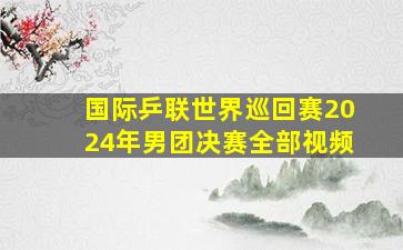 国际乒联世界巡回赛2024年男团决赛全部视频