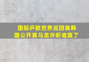 国际乒联世界巡回赛韩国公开赛马龙许昕谁赢了