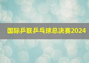 国际乒联乒乓球总决赛2024