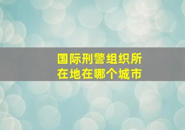 国际刑警组织所在地在哪个城市