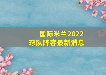 国际米兰2022球队阵容最新消息