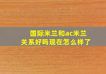 国际米兰和ac米兰关系好吗现在怎么样了