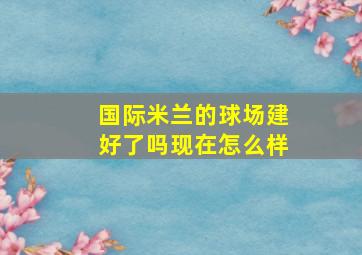 国际米兰的球场建好了吗现在怎么样