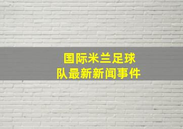 国际米兰足球队最新新闻事件