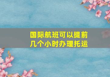 国际航班可以提前几个小时办理托运