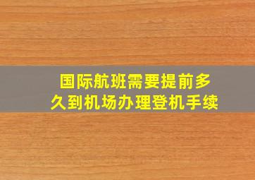 国际航班需要提前多久到机场办理登机手续