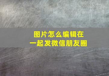 图片怎么编辑在一起发微信朋友圈