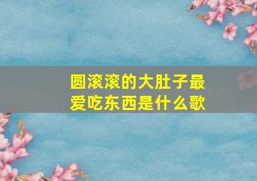 圆滚滚的大肚子最爱吃东西是什么歌