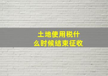 土地使用税什么时候结束征收