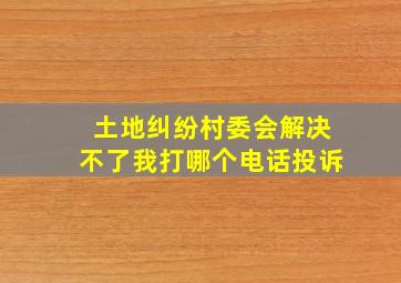 土地纠纷村委会解决不了我打哪个电话投诉