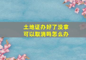 土地证办好了没拿可以取消吗怎么办