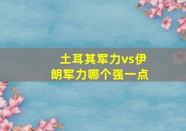 土耳其军力vs伊朗军力哪个强一点