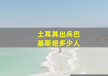 土耳其出兵巴基斯坦多少人