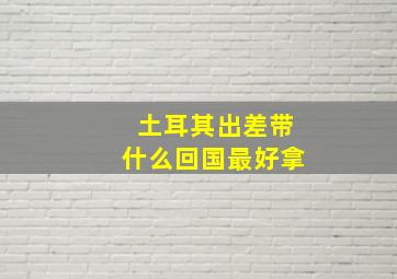 土耳其出差带什么回国最好拿