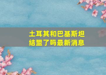 土耳其和巴基斯坦结盟了吗最新消息