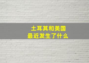 土耳其和美国最近发生了什么