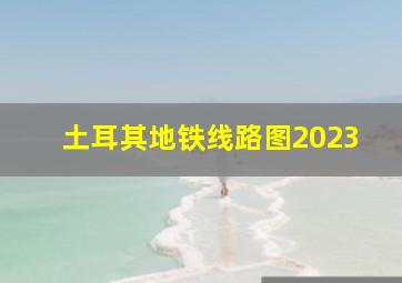 土耳其地铁线路图2023